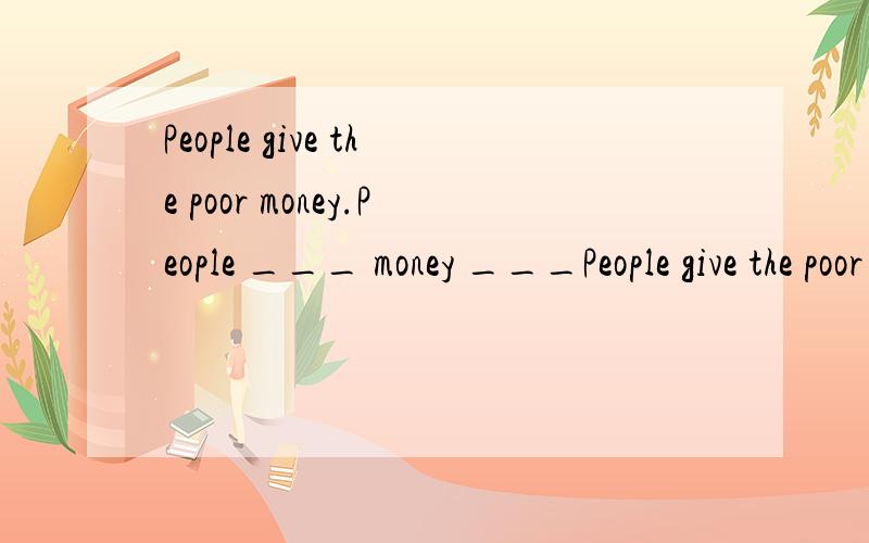 People give the poor money.People ___ money ___People give the poor money.People ___ money ___ the poor.