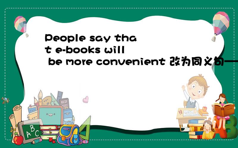 People say that e-books will be more convenient 改为同义句—— —— ——that e-books will be more conwenient.