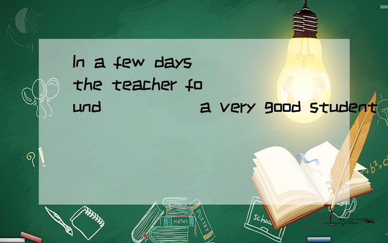 In a few days the teacher found_____ a very good student .横线填he is ,him 还是he