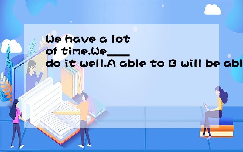 We have a lot of time.We____do it well.A able to B will be able to C are able to D bothBand C