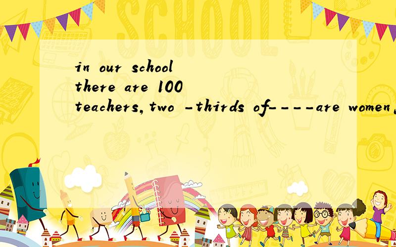in our school there are 100 teachers,two -thirds of----are women怎么填