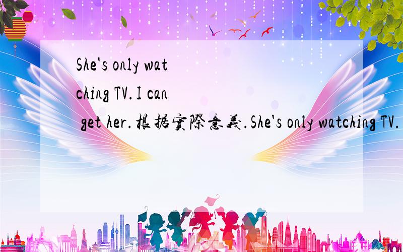 She's only watching TV.I can get her.根据实际意义.She's only watching TV.I can get her.根据现实中的意思,解释出句子.