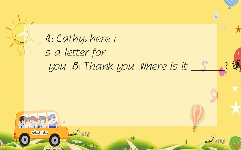 A:Cathy,here is a letter for you .B:Thank you .Where is it ______?填空