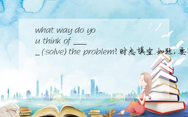 what way do you think of ____(solve) the problem?时态填空.如题,要有理由.