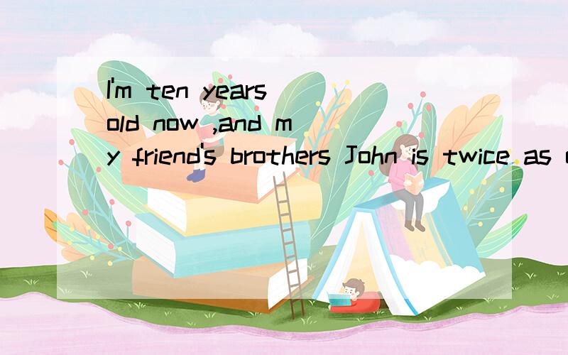 I'm ten years old now ,and my friend's brothers John is twice as old as I am.Will John be still twice as old as I in ten years?How old will he be then if he is not twice as old as I
