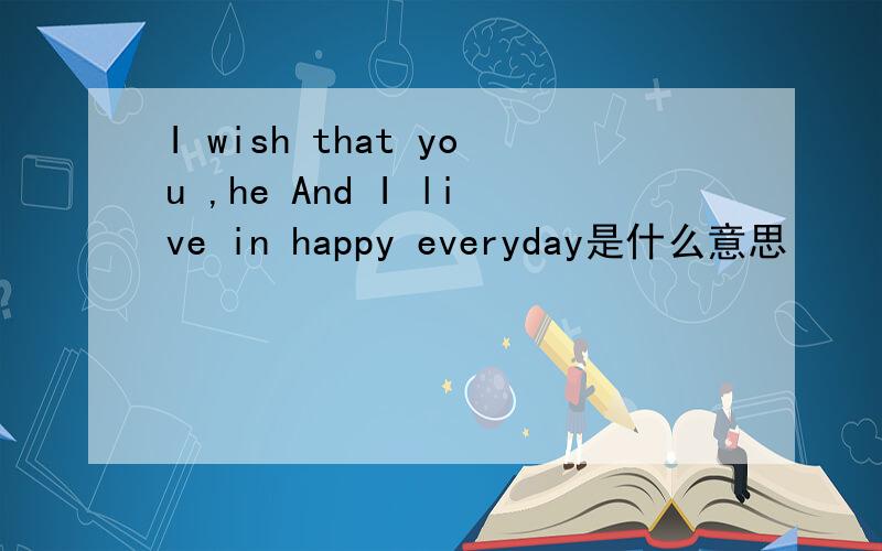 I wish that you ,he And I live in happy everyday是什么意思