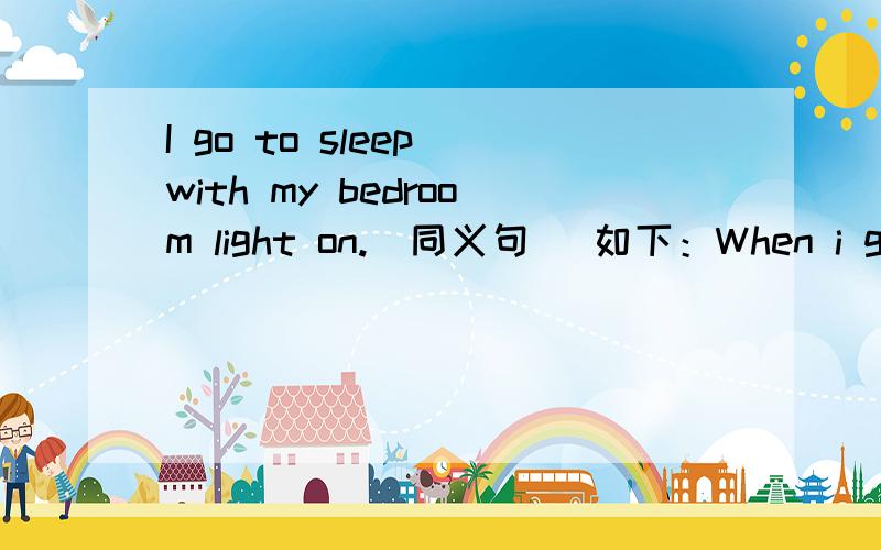 I go to sleep with my bedroom light on.(同义句） 如下：When i go to sleep,my bedroom light___ ___