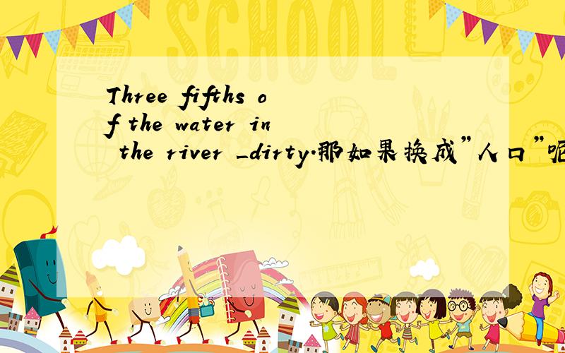 Three fifths of the water in the river ＿dirty.那如果换成”人口”呢