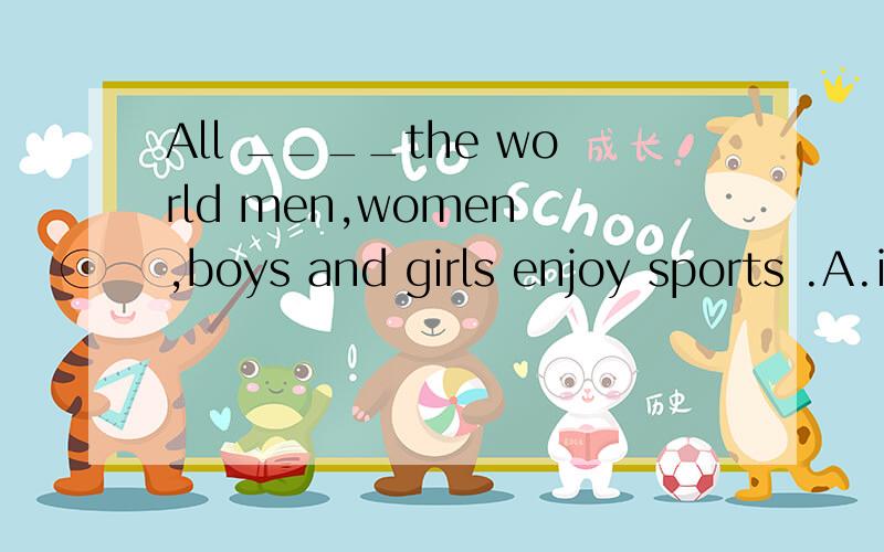 All ____the world men,women ,boys and girls enjoy sports .A.in B.of C.around D.over WHY