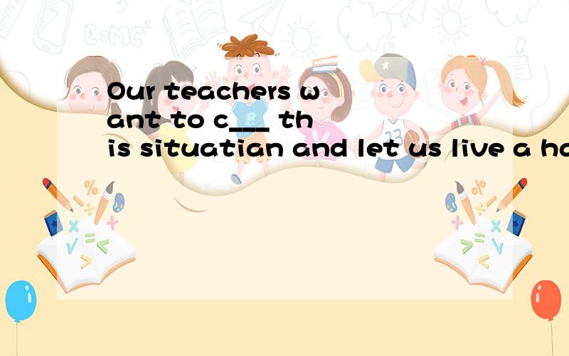 Our teachers want to c___ this situatian and let us live a happy life.