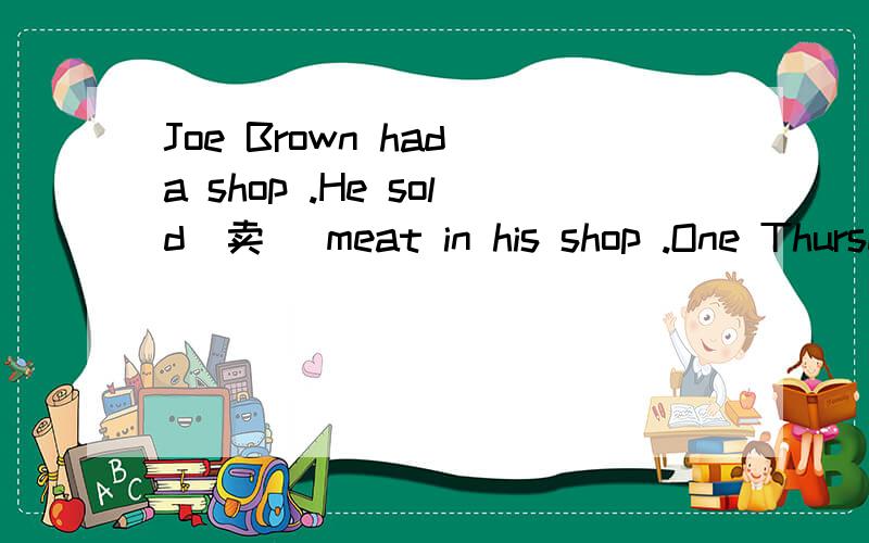Joe Brown had a shop .He sold(卖) meat in his shop .One Thursday a woman came into his shop at five to one .“I’m sorry I’m late,” she said.“I need some more meat for my dinner tonight.” Joe had only one piece of meat in his shop.He took