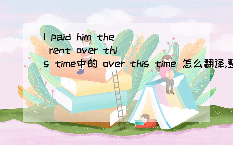 I paid him the rent over this time中的 over this time 怎么翻译,整句话怎么解释