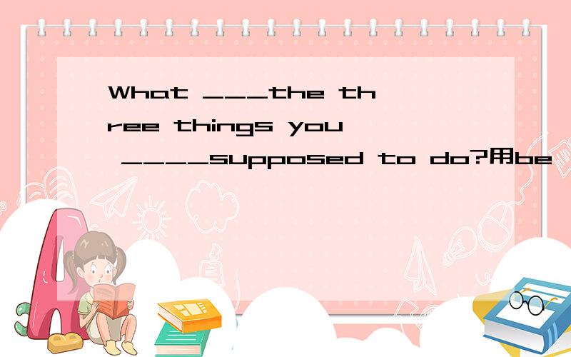 What ___the three things you ____supposed to do?用be
