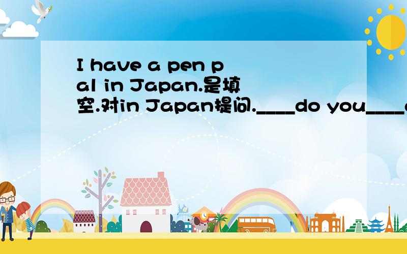 I have a pen pal in Japan.是填空.对in Japan提问.____do you____a pen pal.