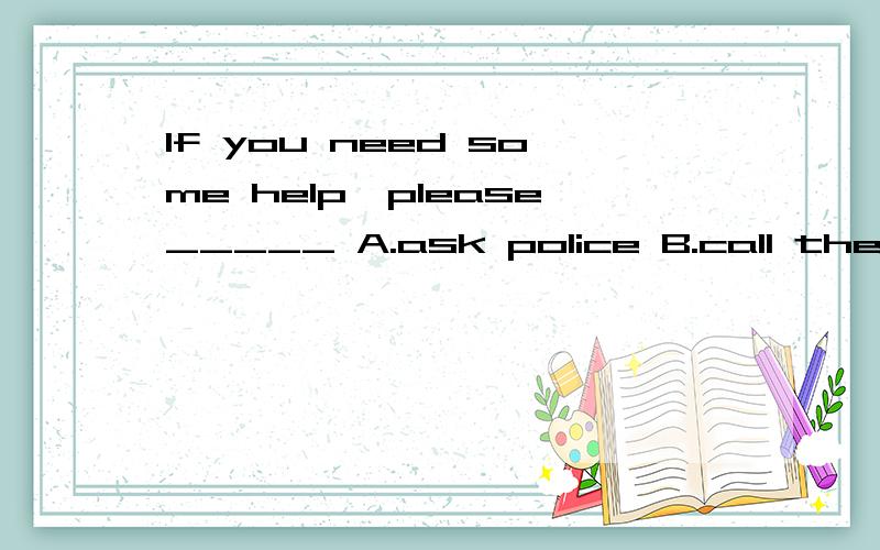If you need some help,please_____ A.ask police B.call the police C.ask for a policeman