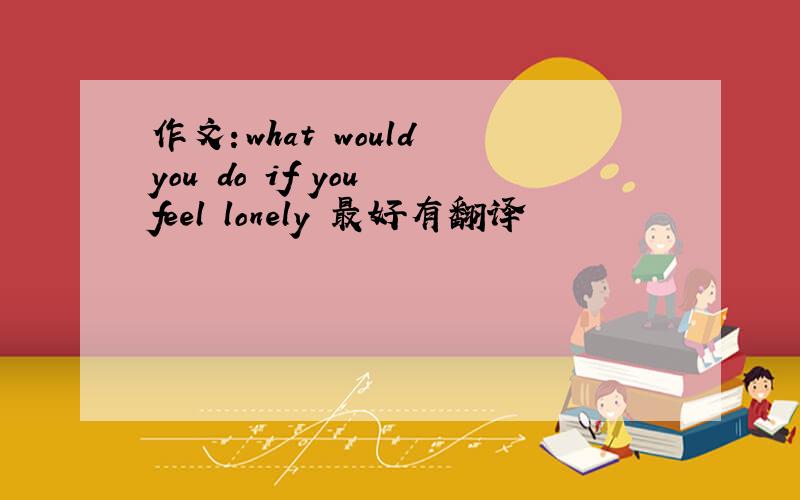 作文：what would you do if you feel lonely 最好有翻译