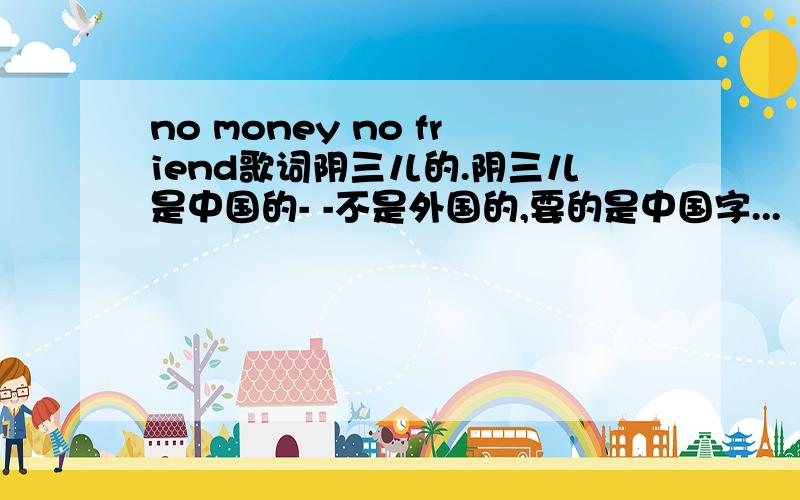 no money no friend歌词阴三儿的.阴三儿是中国的- -不是外国的,要的是中国字...