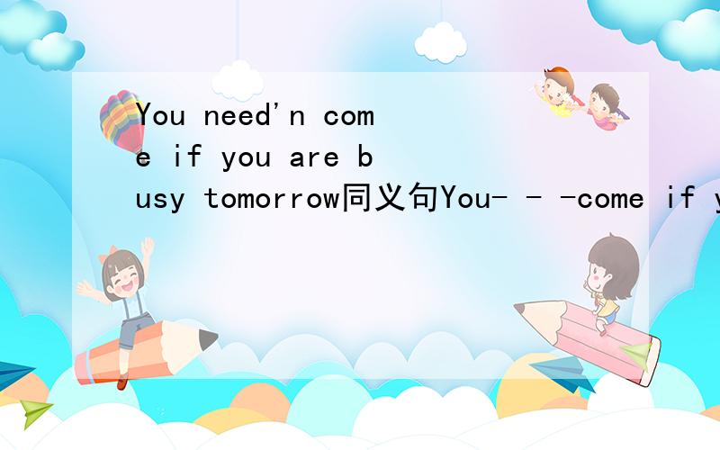 You need'n come if you are busy tomorrow同义句You- - -come if you are busy tomorrow(填3个词）