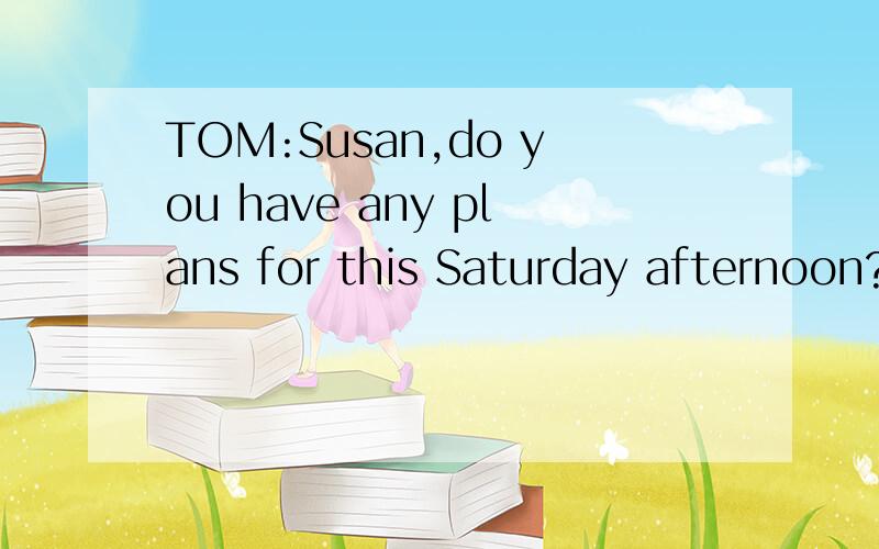 TOM:Susan,do you have any plans for this Saturday afternoon?Uh,I'm very busy.W___ do you ask?Oh,I want to know if you'd like to go to see a movie with me.I'd love to.But I'm r___going to be busy on Saturday afternoon.What do you have to do?I have to