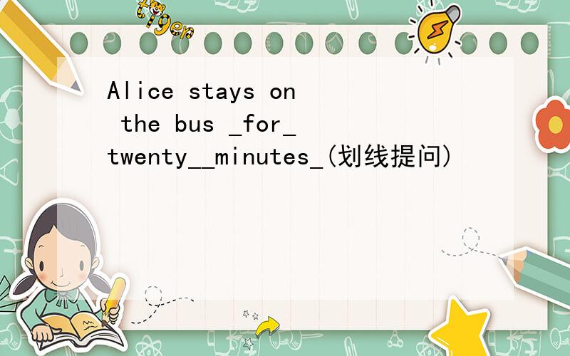Alice stays on the bus _for_twenty__minutes_(划线提问)
