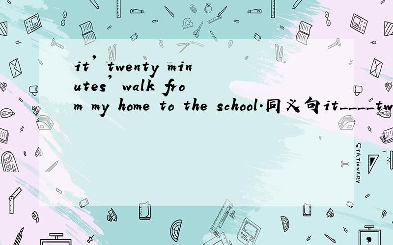 it' twenty minutes' walk from my home to the school.同义句it____twenty minutes____ ___from my home to the school