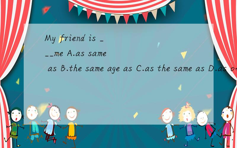 My friend is ___me A.as same as B.the same age as C.as the same as D.as older as