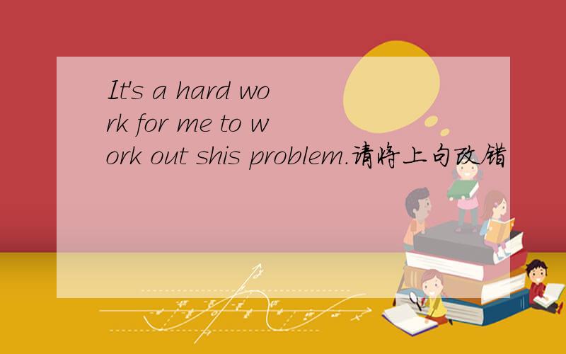 It's a hard work for me to work out shis problem.请将上句改错