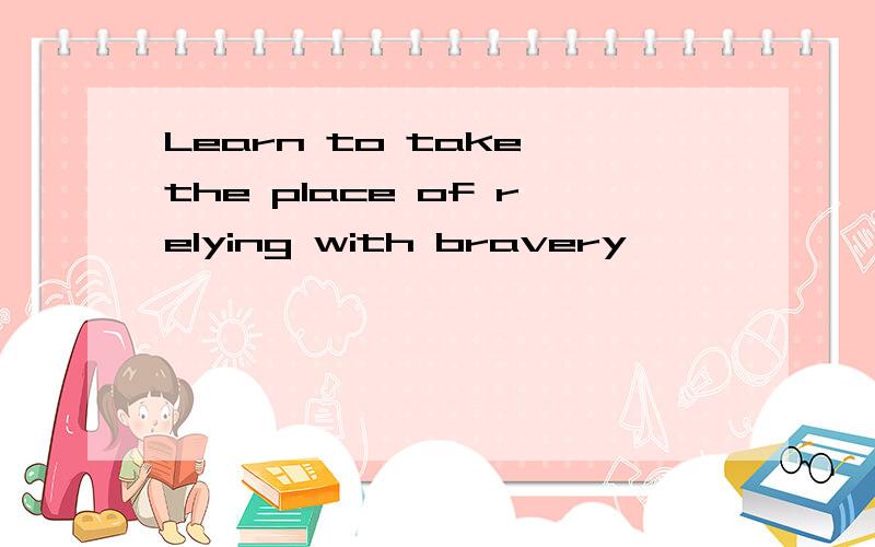 Learn to take the place of relying with bravery
