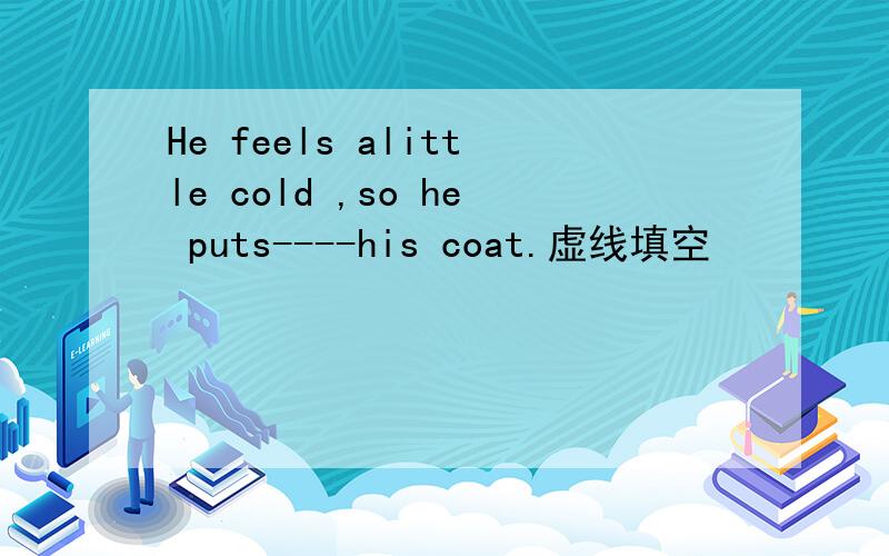 He feels alittle cold ,so he puts----his coat.虚线填空