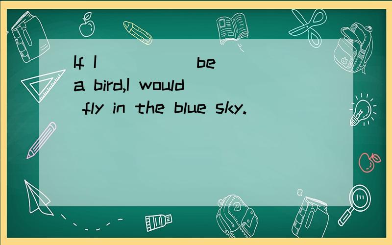 If I ____(be) a bird,I would fly in the blue sky.