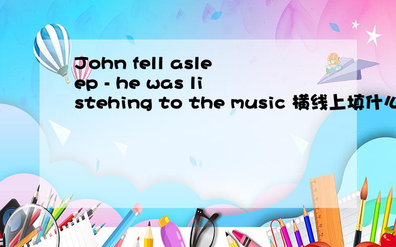 John fell asleep - he was listehing to the music 横线上填什么