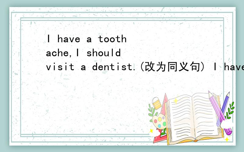 I have a toothache,I should visit a dentist.(改为同义句) I have a toothache,I —— to —— a dentist