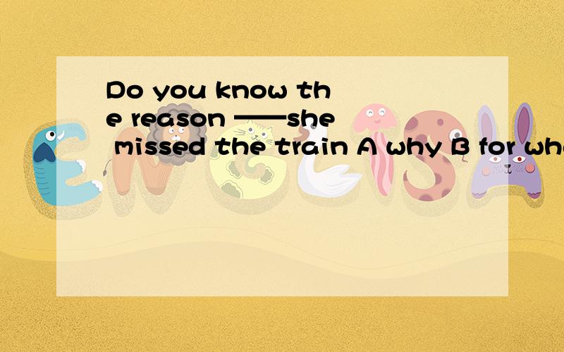 Do you know the reason ——she missed the train A why B for what C which D of which