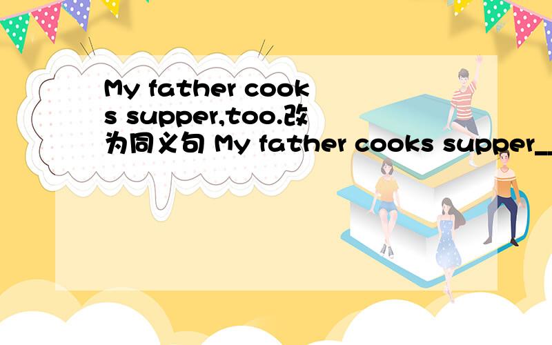 My father cooks supper,too.改为同义句 My father cooks supper__ __