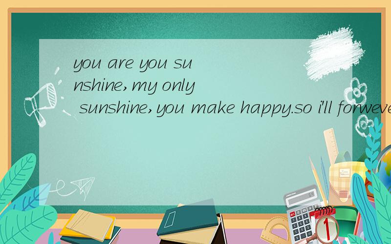 you are you sunshine,my only sunshine,you make happy.so i'll forwever love you