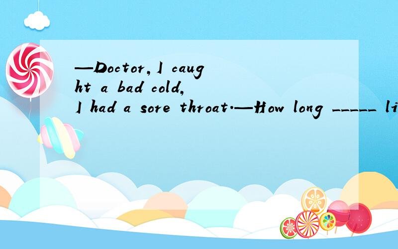 —Doctor,I caught a bad cold,I had a sore throat.—How long _____ like this ?A did  you            B were  youC have you been       D do you