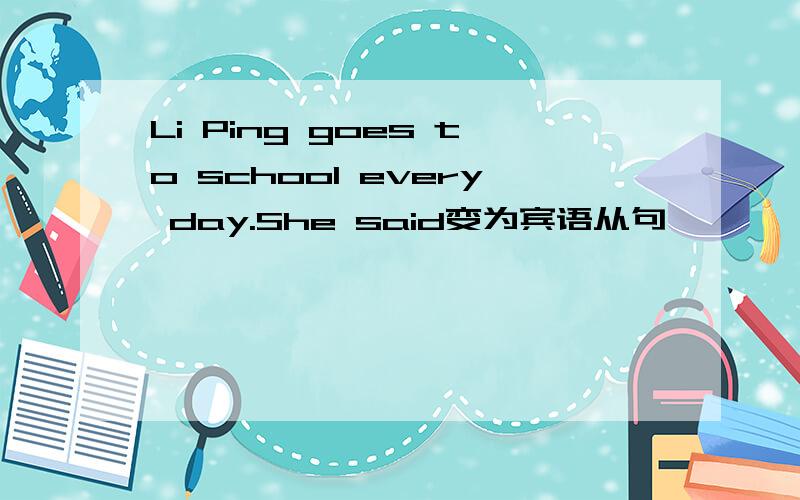 Li Ping goes to school every day.She said变为宾语从句