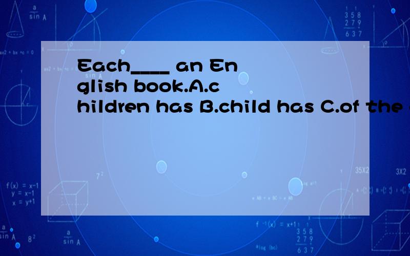 Each____ an English book.A.children has B.child has C.of the child has D.of the children have