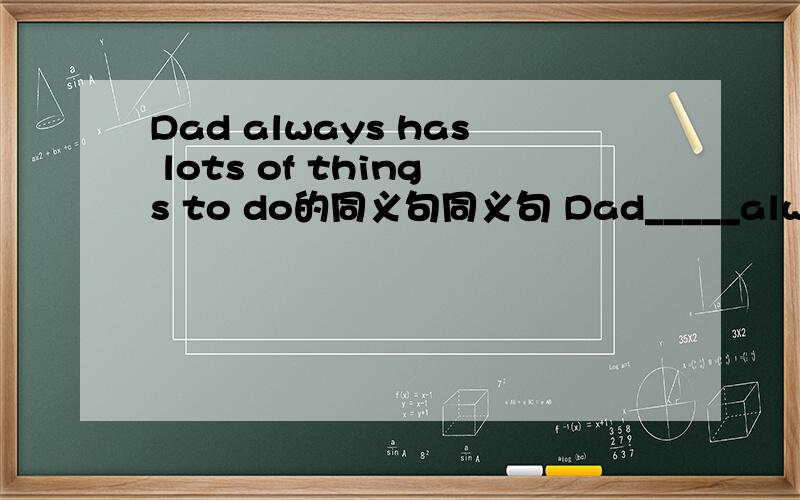 Dad always has lots of things to do的同义句同义句 Dad_____always______.