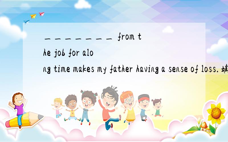 _______ from the job for along time makes my father having a sense of loss.填Having retired还是Retiring?为什么?
