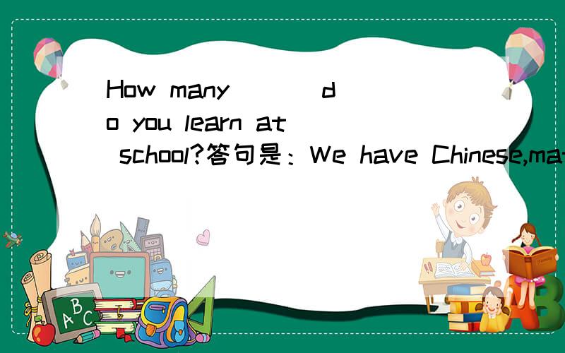 How many ( ) do you learn at school?答句是：We have Chinese,math,science,English and so on.问空格里的答案.（要s开头）