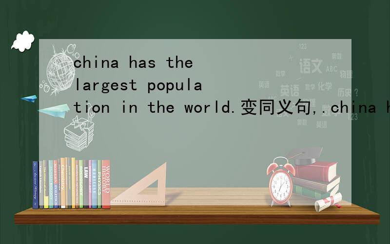 china has the largest population in the world.变同义句,.china has a___ population___ ___ ___ ___in the world.