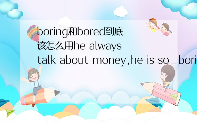 boring和bored到底该怎么用he always talk about money,he is so_boring_____.bored的主语是人,boring的主语是物,那为什么这里要用boringhe is a boring man.