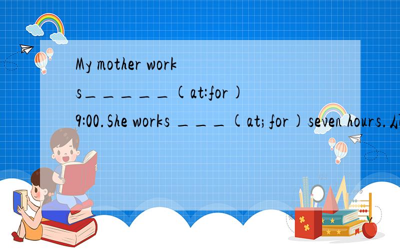 My mother works_____(at:for)9:00.She works ___(at;for)seven hours.从括号中选择词汇填空!讲理由