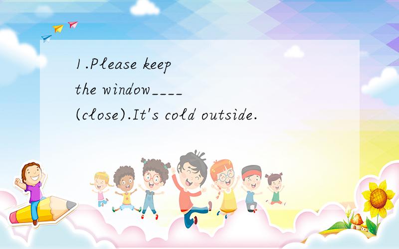 1.Please keep the window____(close).It's cold outside.