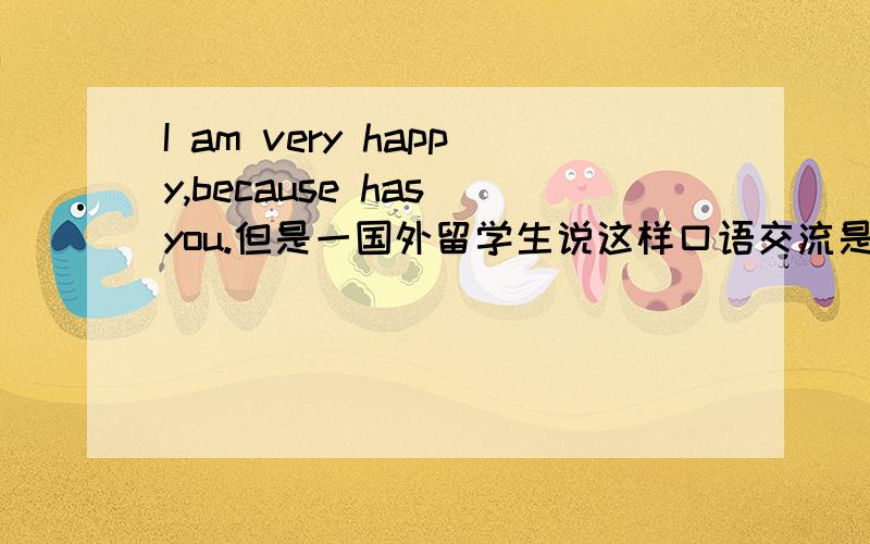 I am very happy,because has you.但是一国外留学生说这样口语交流是正确的！