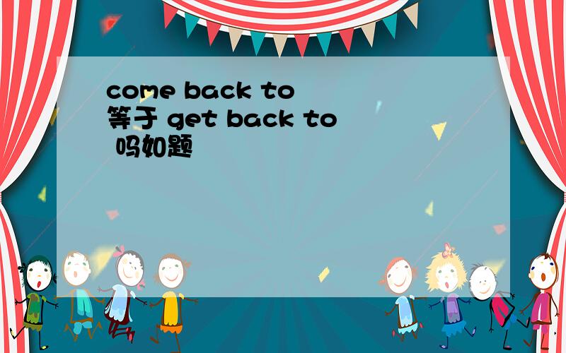 come back to  等于 get back to 吗如题
