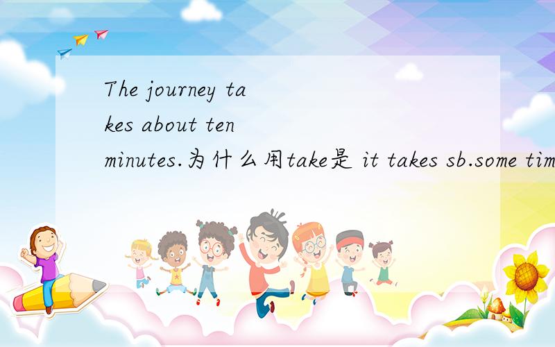 The journey takes about ten minutes.为什么用take是 it takes sb.some time to do sth.