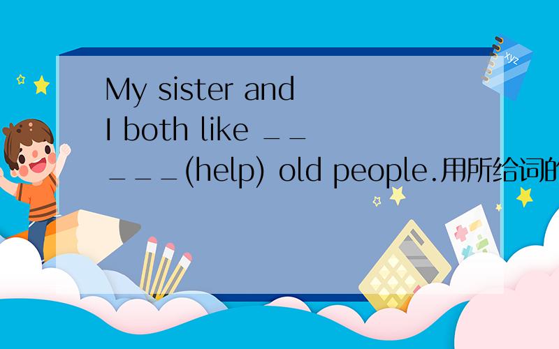 My sister and I both like _____(help) old people.用所给词的适当形式填空