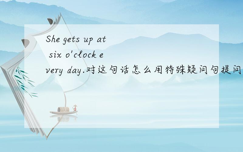 She gets up at six o'clock every day.对这句话怎么用特殊疑问句提问?